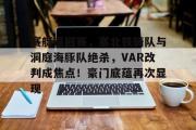 AYX-关于赛艇巡回赛，塞北铁骑队与洞庭海豚队绝杀，VAR改判成焦点！豪门底蕴再次显现的信息